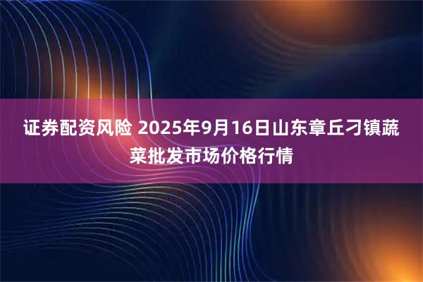 证券配资风险 2025年9月16日山东章丘刁镇蔬菜批发市场价格行情