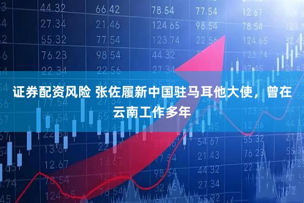 证券配资风险 张佐履新中国驻马耳他大使，曾在云南工作多年