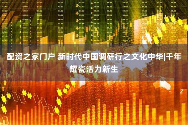 配资之家门户 新时代中国调研行之文化中华|千年耀瓷活力新生