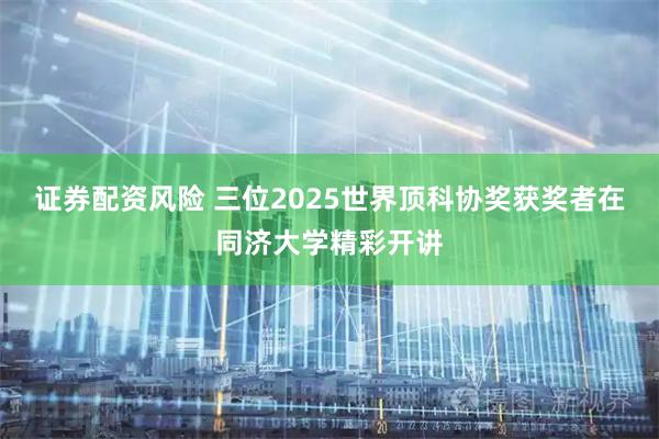 证券配资风险 三位2025世界顶科协奖获奖者在同济大学精彩开讲
