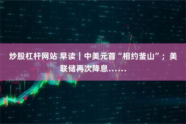 炒股杠杆网站 早读｜中美元首“相约釜山”；美联储再次降息……