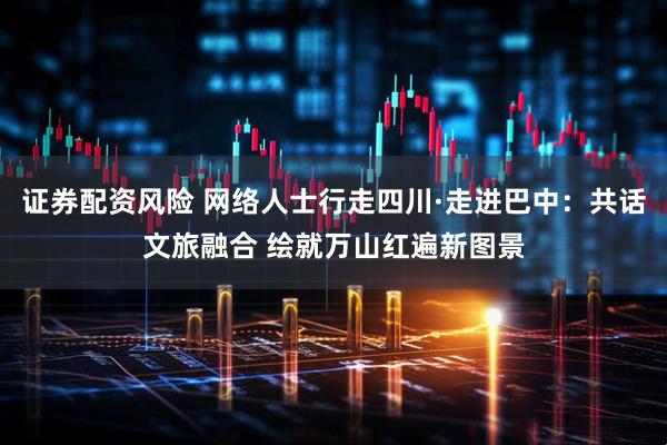 证券配资风险 网络人士行走四川·走进巴中：共话文旅融合 绘就万山红遍新图景
