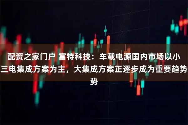配资之家门户 富特科技：车载电源国内市场以小三电集成方案为主，大集成方案正逐步成为重要趋势
