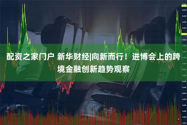 配资之家门户 新华财经|向新而行！进博会上的跨境金融创新趋势观察