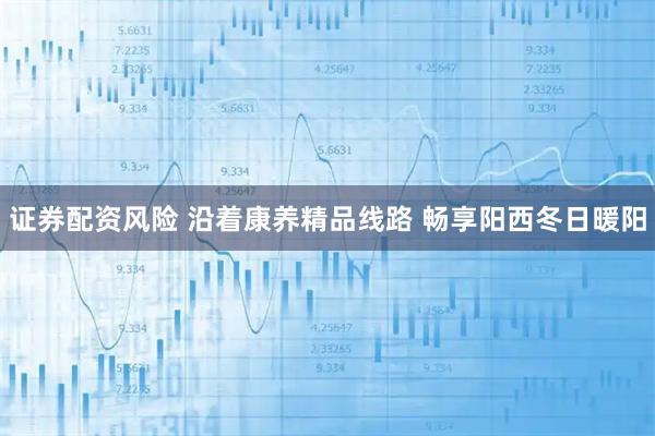 证券配资风险 沿着康养精品线路 畅享阳西冬日暖阳