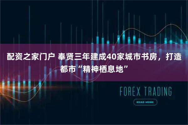 配资之家门户 奉贤三年建成40家城市书房，打造都市“精神栖息地”