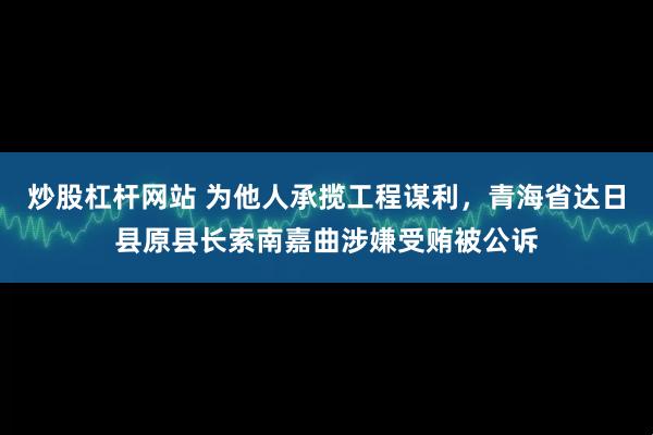 炒股杠杆网站 为他人承揽工程谋利，青海省达日县原县长索南嘉曲涉嫌受贿被公诉