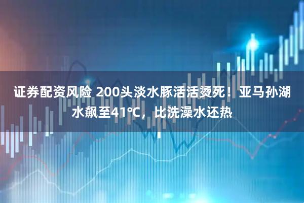 证券配资风险 200头淡水豚活活烫死！亚马孙湖水飙至41℃，比洗澡水还热