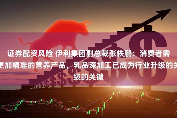 证券配资风险 伊利集团副总裁张轶鹏：消费者需要更加精准的营养产品，乳品深加工已成为行业升级的关键
