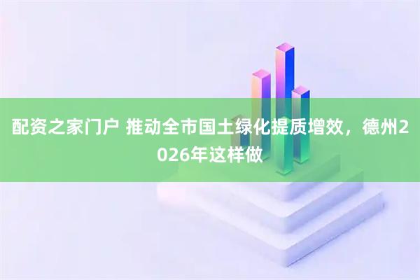 配资之家门户 推动全市国土绿化提质增效，德州2026年这样做