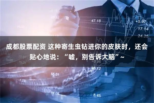 成都股票配资 这种寄生虫钻进你的皮肤时，还会贴心地说：“嘘，别告诉大脑”~