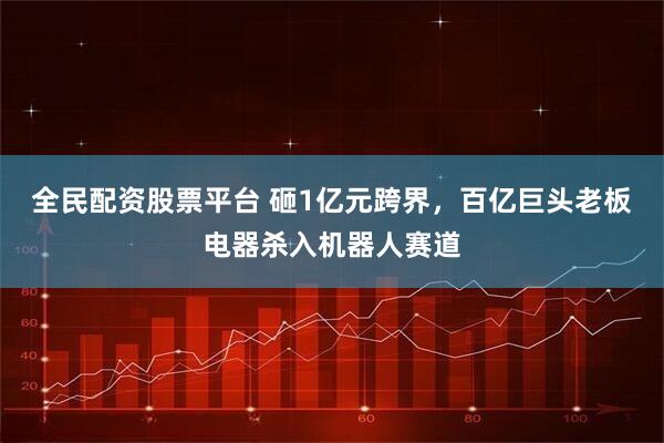 全民配资股票平台 砸1亿元跨界，百亿巨头老板电器杀入机器人赛道