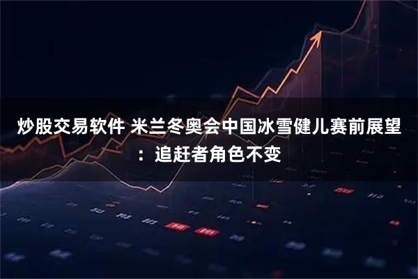 炒股交易软件 米兰冬奥会中国冰雪健儿赛前展望：追赶者角色不变