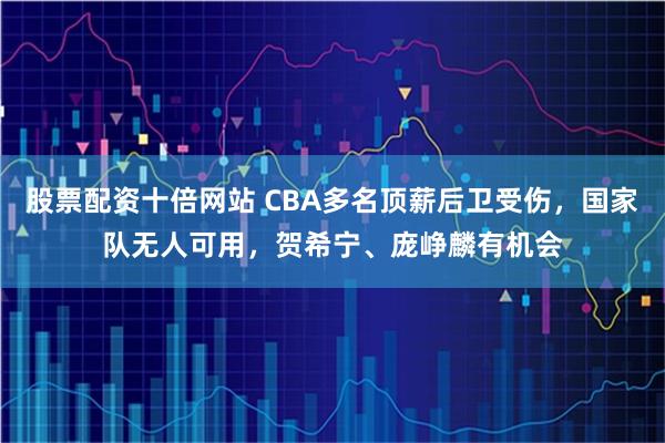 股票配资十倍网站 CBA多名顶薪后卫受伤，国家队无人可用，贺希宁、庞峥麟有机会