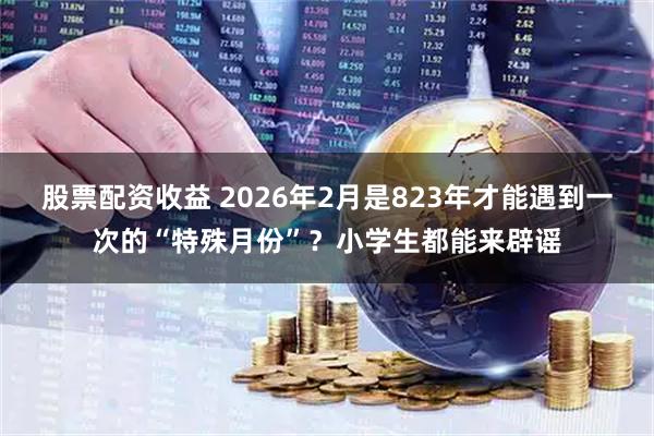 股票配资收益 2026年2月是823年才能遇到一次的“特殊月份”？小学生都能来辟谣