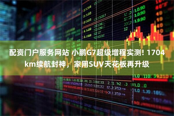 配资门户服务网站 小鹏G7超级增程实测! 1704km续航封神，家用SUV天花板再升级