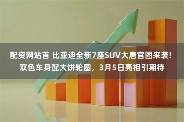 配资网站首 比亚迪全新7座SUV大唐官图来袭! 双色车身配大饼轮圈，3月5日亮相引期待