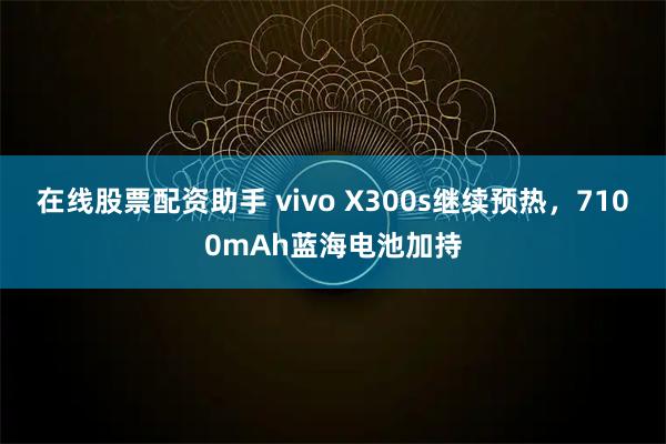 在线股票配资助手 vivo X300s继续预热，7100mAh蓝海电池加持