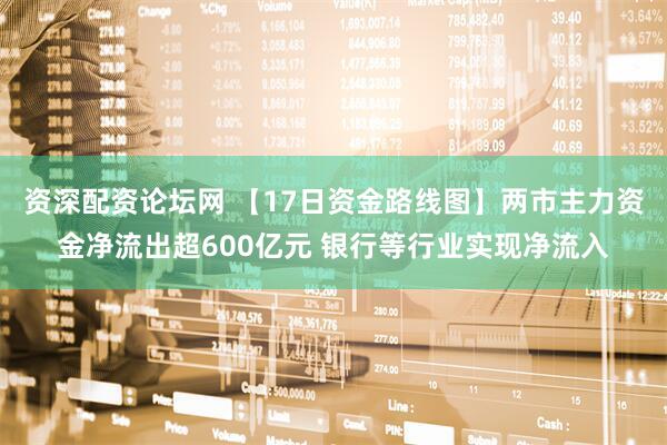 资深配资论坛网 【17日资金路线图】两市主力资金净流出超600亿元 银行等行业实现净流入