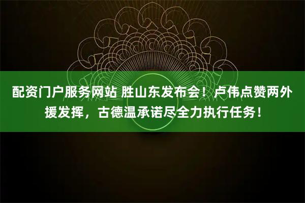 配资门户服务网站 胜山东发布会！卢伟点赞两外援发挥，古德温承诺尽全力执行任务！