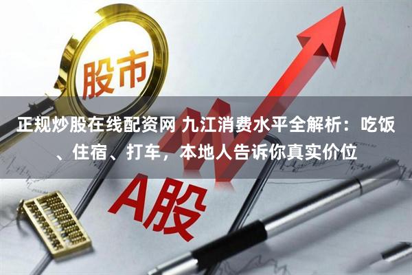 正规炒股在线配资网 九江消费水平全解析：吃饭、住宿、打车，本地人告诉你真实价位